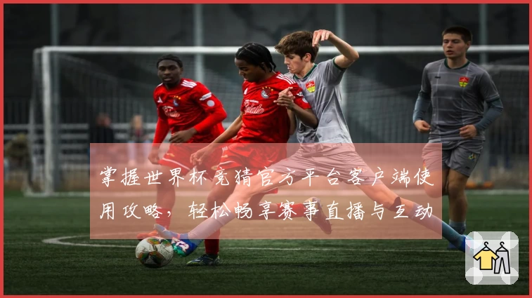 掌握世界杯竞猜官方平台客户端使用攻略，轻松畅享赛事直播与互动体验