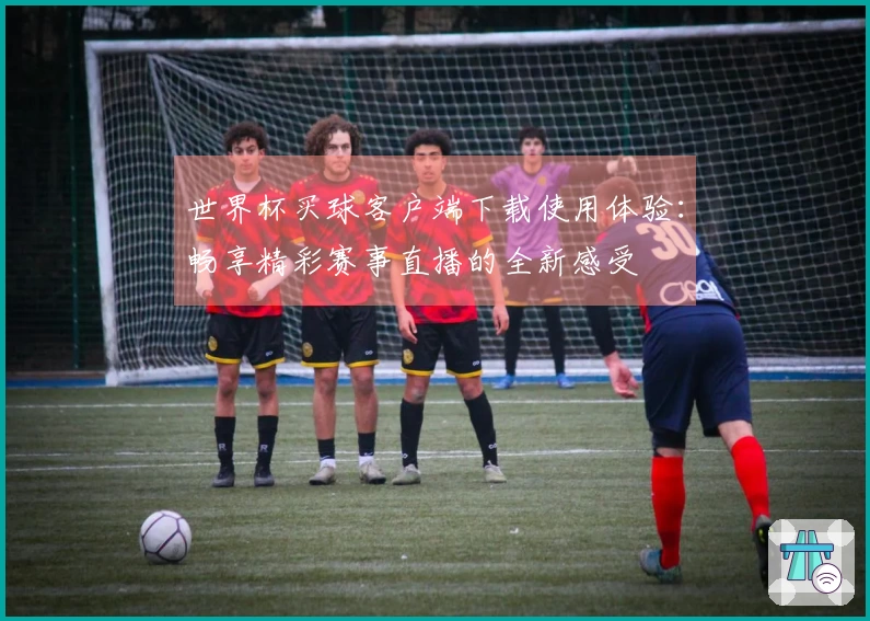 世界杯买球客户端下载使用体验：畅享精彩赛事直播的全新感受