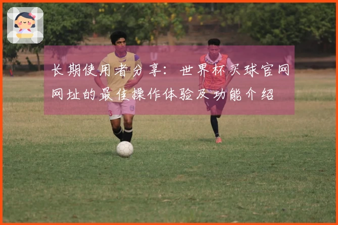 长期使用者分享：世界杯买球官网网址的最佳操作体验及功能介绍